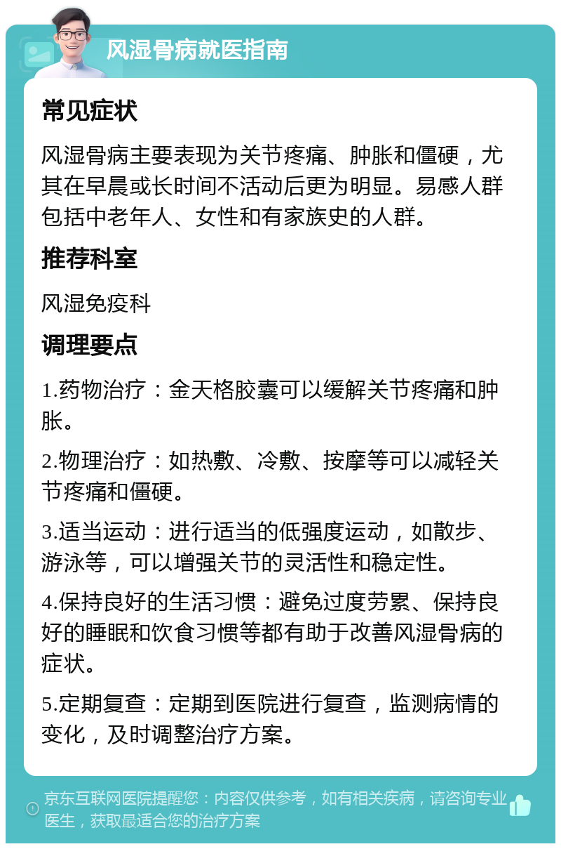 风湿骨病就医指南 常见症状 风湿骨病主要表现为关节疼痛、肿胀和僵硬，尤其在早晨或长时间不活动后更为明显。易感人群包括中老年人、女性和有家族史的人群。 推荐科室 风湿免疫科 调理要点 1.药物治疗：金天格胶囊可以缓解关节疼痛和肿胀。 2.物理治疗：如热敷、冷敷、按摩等可以减轻关节疼痛和僵硬。 3.适当运动：进行适当的低强度运动，如散步、游泳等，可以增强关节的灵活性和稳定性。 4.保持良好的生活习惯：避免过度劳累、保持良好的睡眠和饮食习惯等都有助于改善风湿骨病的症状。 5.定期复查：定期到医院进行复查，监测病情的变化，及时调整治疗方案。