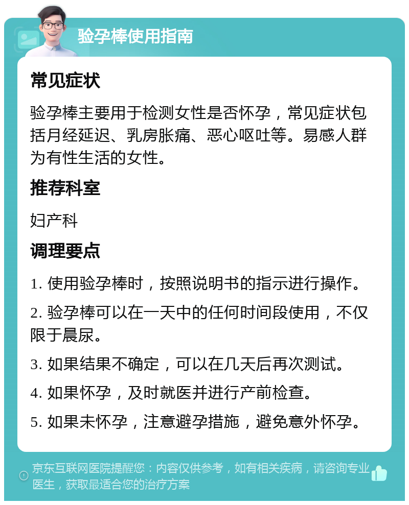 验孕棒使用指南 常见症状 验孕棒主要用于检测女性是否怀孕，常见症状包括月经延迟、乳房胀痛、恶心呕吐等。易感人群为有性生活的女性。 推荐科室 妇产科 调理要点 1. 使用验孕棒时，按照说明书的指示进行操作。 2. 验孕棒可以在一天中的任何时间段使用，不仅限于晨尿。 3. 如果结果不确定，可以在几天后再次测试。 4. 如果怀孕，及时就医并进行产前检查。 5. 如果未怀孕，注意避孕措施，避免意外怀孕。