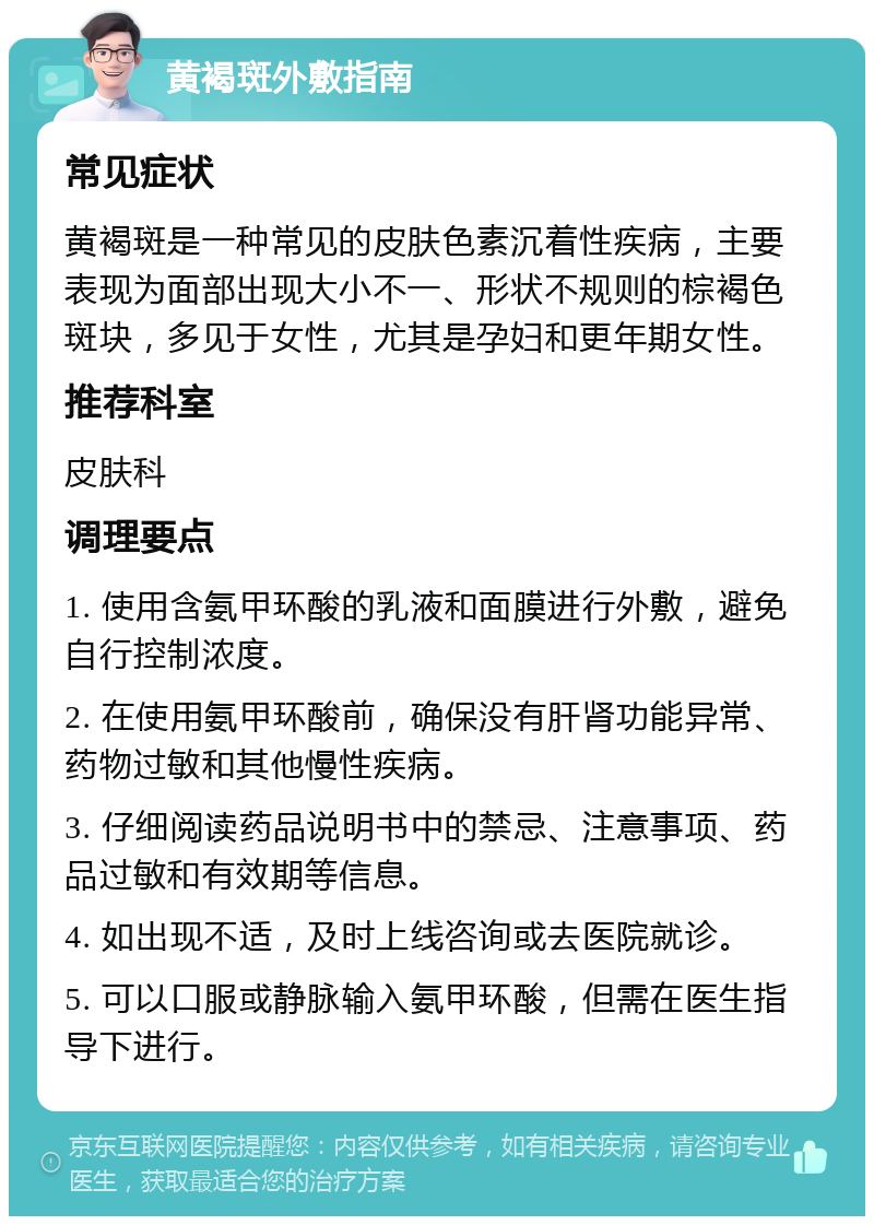 黄褐斑外敷指南 常见症状 黄褐斑是一种常见的皮肤色素沉着性疾病，主要表现为面部出现大小不一、形状不规则的棕褐色斑块，多见于女性，尤其是孕妇和更年期女性。 推荐科室 皮肤科 调理要点 1. 使用含氨甲环酸的乳液和面膜进行外敷，避免自行控制浓度。 2. 在使用氨甲环酸前，确保没有肝肾功能异常、药物过敏和其他慢性疾病。 3. 仔细阅读药品说明书中的禁忌、注意事项、药品过敏和有效期等信息。 4. 如出现不适，及时上线咨询或去医院就诊。 5. 可以口服或静脉输入氨甲环酸，但需在医生指导下进行。