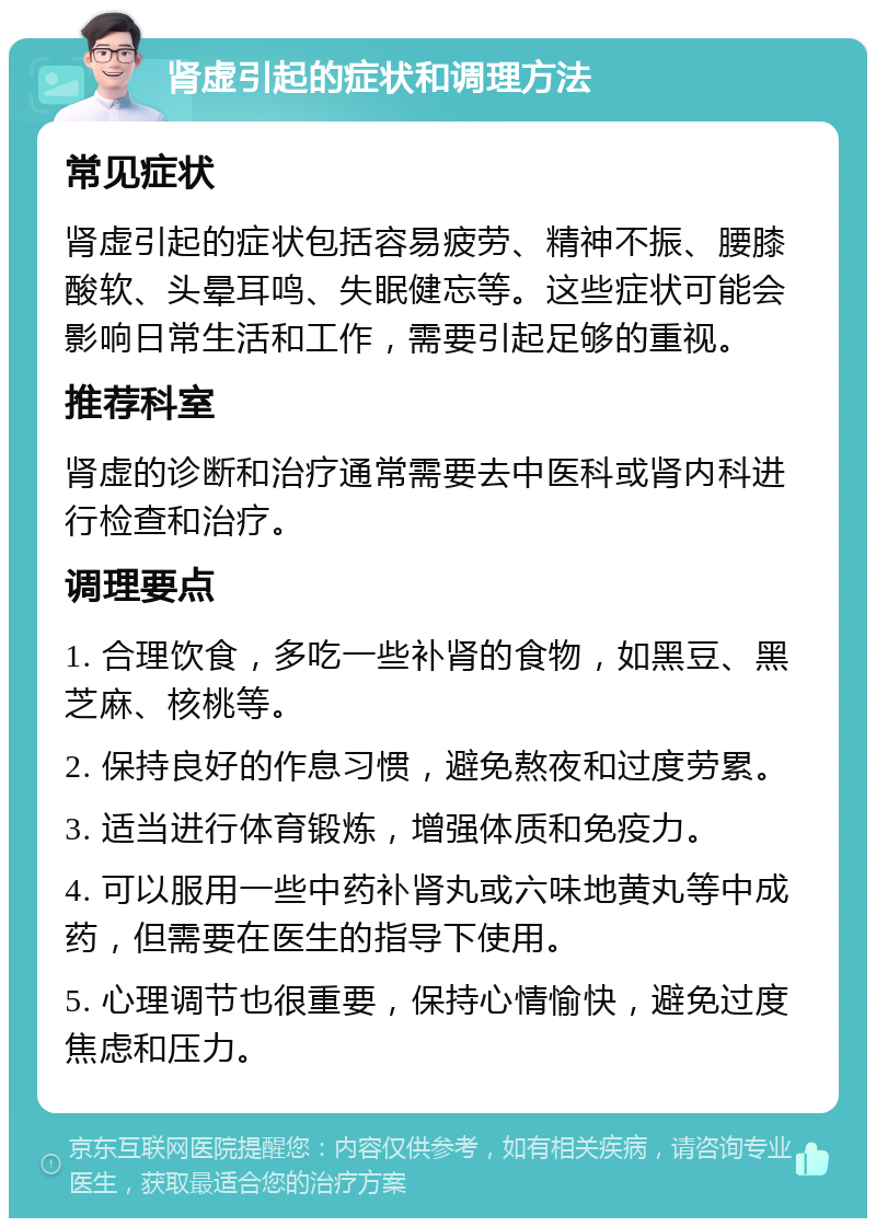 肾虚引起的症状和调理方法 常见症状 肾虚引起的症状包括容易疲劳、精神不振、腰膝酸软、头晕耳鸣、失眠健忘等。这些症状可能会影响日常生活和工作，需要引起足够的重视。 推荐科室 肾虚的诊断和治疗通常需要去中医科或肾内科进行检查和治疗。 调理要点 1. 合理饮食，多吃一些补肾的食物，如黑豆、黑芝麻、核桃等。 2. 保持良好的作息习惯，避免熬夜和过度劳累。 3. 适当进行体育锻炼，增强体质和免疫力。 4. 可以服用一些中药补肾丸或六味地黄丸等中成药，但需要在医生的指导下使用。 5. 心理调节也很重要，保持心情愉快，避免过度焦虑和压力。