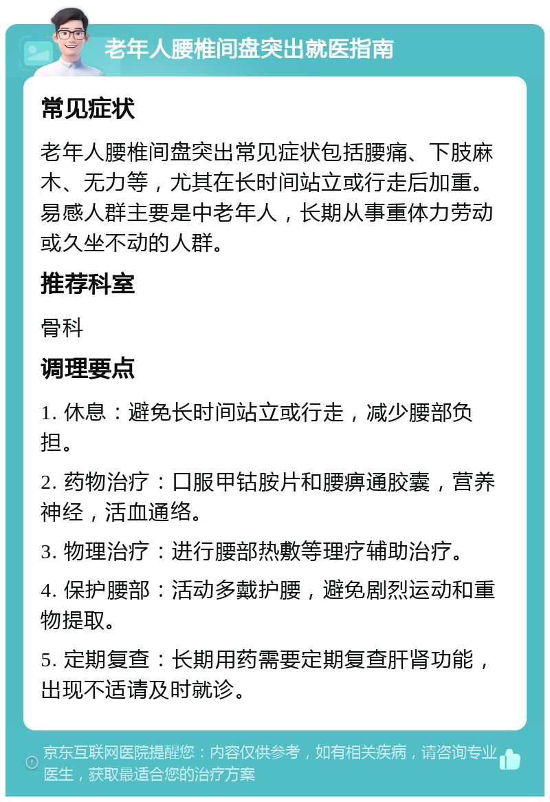 老年人腰椎间盘突出就医指南 常见症状 老年人腰椎间盘突出常见症状包括腰痛、下肢麻木、无力等，尤其在长时间站立或行走后加重。易感人群主要是中老年人，长期从事重体力劳动或久坐不动的人群。 推荐科室 骨科 调理要点 1. 休息：避免长时间站立或行走，减少腰部负担。 2. 药物治疗：口服甲钴胺片和腰痹通胶囊，营养神经，活血通络。 3. 物理治疗：进行腰部热敷等理疗辅助治疗。 4. 保护腰部：活动多戴护腰，避免剧烈运动和重物提取。 5. 定期复查：长期用药需要定期复查肝肾功能，出现不适请及时就诊。