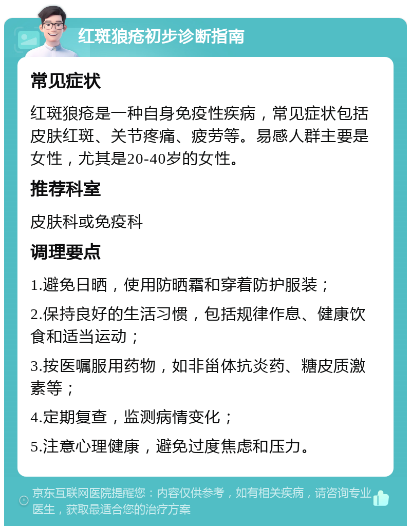 红斑狼疮初步诊断指南 常见症状 红斑狼疮是一种自身免疫性疾病，常见症状包括皮肤红斑、关节疼痛、疲劳等。易感人群主要是女性，尤其是20-40岁的女性。 推荐科室 皮肤科或免疫科 调理要点 1.避免日晒，使用防晒霜和穿着防护服装； 2.保持良好的生活习惯，包括规律作息、健康饮食和适当运动； 3.按医嘱服用药物，如非甾体抗炎药、糖皮质激素等； 4.定期复查，监测病情变化； 5.注意心理健康，避免过度焦虑和压力。