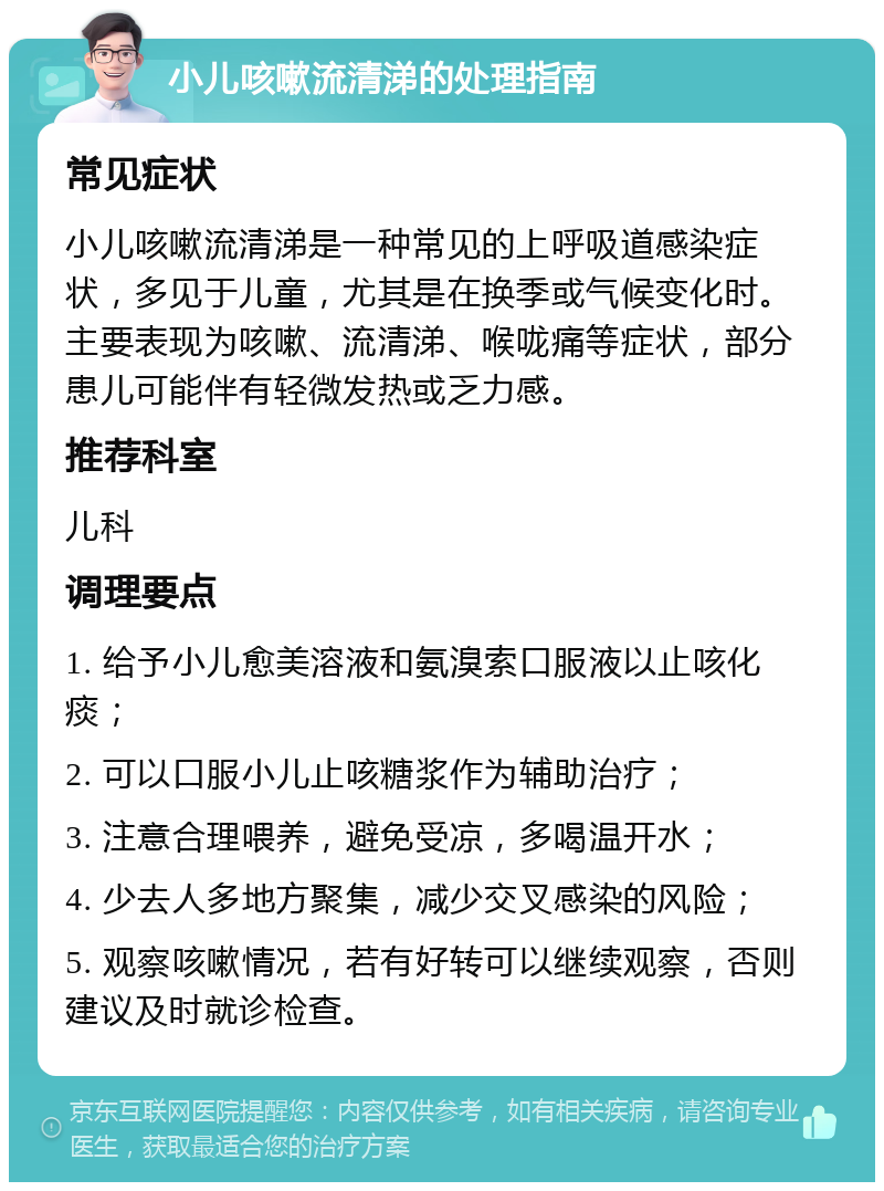 小儿咳嗽流清涕的处理指南 常见症状 小儿咳嗽流清涕是一种常见的上呼吸道感染症状，多见于儿童，尤其是在换季或气候变化时。主要表现为咳嗽、流清涕、喉咙痛等症状，部分患儿可能伴有轻微发热或乏力感。 推荐科室 儿科 调理要点 1. 给予小儿愈美溶液和氨溴索口服液以止咳化痰； 2. 可以口服小儿止咳糖浆作为辅助治疗； 3. 注意合理喂养，避免受凉，多喝温开水； 4. 少去人多地方聚集，减少交叉感染的风险； 5. 观察咳嗽情况，若有好转可以继续观察，否则建议及时就诊检查。