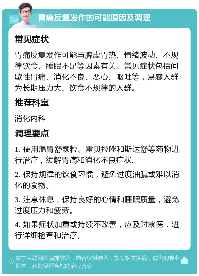 胃痛反复发作的可能原因及调理 常见症状 胃痛反复发作可能与脾虚胃热、情绪波动、不规律饮食、睡眠不足等因素有关。常见症状包括间歇性胃痛、消化不良、恶心、呕吐等，易感人群为长期压力大、饮食不规律的人群。 推荐科室 消化内科 调理要点 1. 使用温胃舒颗粒、雷贝拉唑和斯达舒等药物进行治疗，缓解胃痛和消化不良症状。 2. 保持规律的饮食习惯，避免过度油腻或难以消化的食物。 3. 注意休息，保持良好的心情和睡眠质量，避免过度压力和疲劳。 4. 如果症状加重或持续不改善，应及时就医，进行详细检查和治疗。