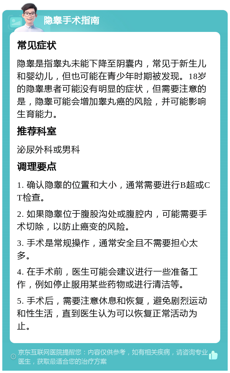 隐睾手术指南 常见症状 隐睾是指睾丸未能下降至阴囊内，常见于新生儿和婴幼儿，但也可能在青少年时期被发现。18岁的隐睾患者可能没有明显的症状，但需要注意的是，隐睾可能会增加睾丸癌的风险，并可能影响生育能力。 推荐科室 泌尿外科或男科 调理要点 1. 确认隐睾的位置和大小，通常需要进行B超或CT检查。 2. 如果隐睾位于腹股沟处或腹腔内，可能需要手术切除，以防止癌变的风险。 3. 手术是常规操作，通常安全且不需要担心太多。 4. 在手术前，医生可能会建议进行一些准备工作，例如停止服用某些药物或进行清洁等。 5. 手术后，需要注意休息和恢复，避免剧烈运动和性生活，直到医生认为可以恢复正常活动为止。