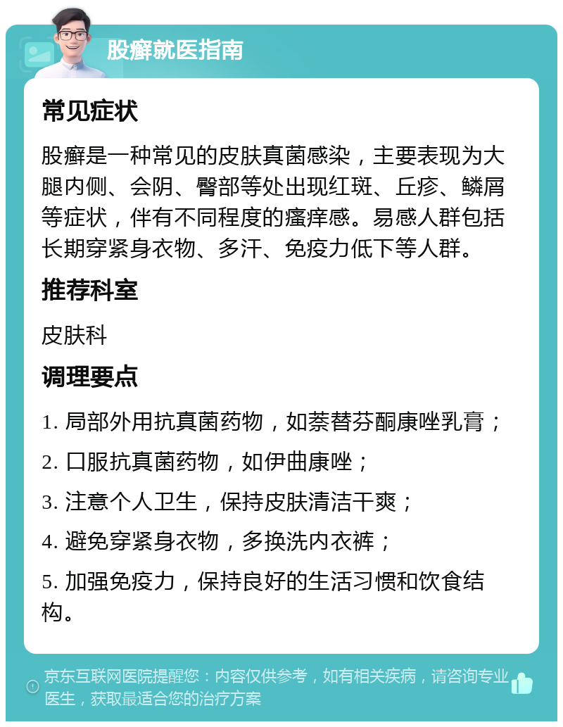 股癣就医指南 常见症状 股癣是一种常见的皮肤真菌感染，主要表现为大腿内侧、会阴、臀部等处出现红斑、丘疹、鳞屑等症状，伴有不同程度的瘙痒感。易感人群包括长期穿紧身衣物、多汗、免疫力低下等人群。 推荐科室 皮肤科 调理要点 1. 局部外用抗真菌药物，如萘替芬酮康唑乳膏； 2. 口服抗真菌药物，如伊曲康唑； 3. 注意个人卫生，保持皮肤清洁干爽； 4. 避免穿紧身衣物，多换洗内衣裤； 5. 加强免疫力，保持良好的生活习惯和饮食结构。