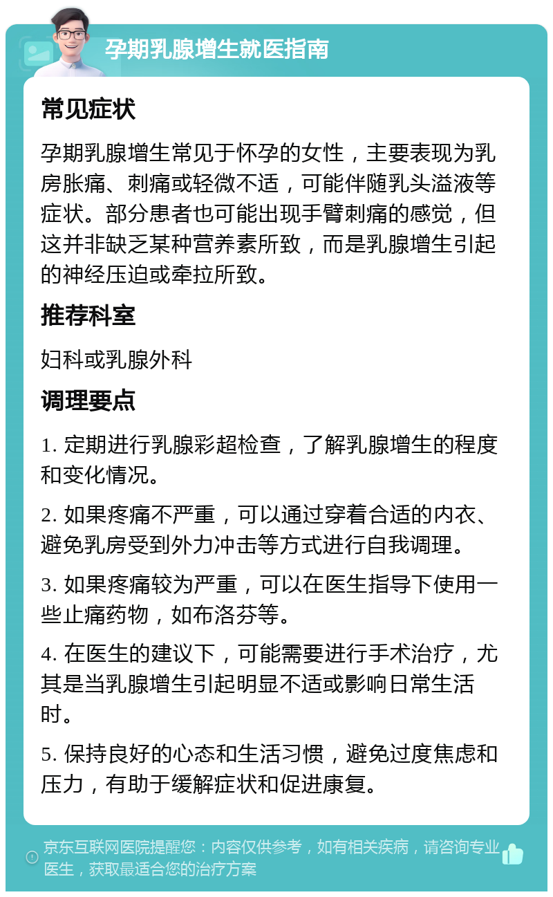 孕期乳腺增生就医指南 常见症状 孕期乳腺增生常见于怀孕的女性，主要表现为乳房胀痛、刺痛或轻微不适，可能伴随乳头溢液等症状。部分患者也可能出现手臂刺痛的感觉，但这并非缺乏某种营养素所致，而是乳腺增生引起的神经压迫或牵拉所致。 推荐科室 妇科或乳腺外科 调理要点 1. 定期进行乳腺彩超检查，了解乳腺增生的程度和变化情况。 2. 如果疼痛不严重，可以通过穿着合适的内衣、避免乳房受到外力冲击等方式进行自我调理。 3. 如果疼痛较为严重，可以在医生指导下使用一些止痛药物，如布洛芬等。 4. 在医生的建议下，可能需要进行手术治疗，尤其是当乳腺增生引起明显不适或影响日常生活时。 5. 保持良好的心态和生活习惯，避免过度焦虑和压力，有助于缓解症状和促进康复。