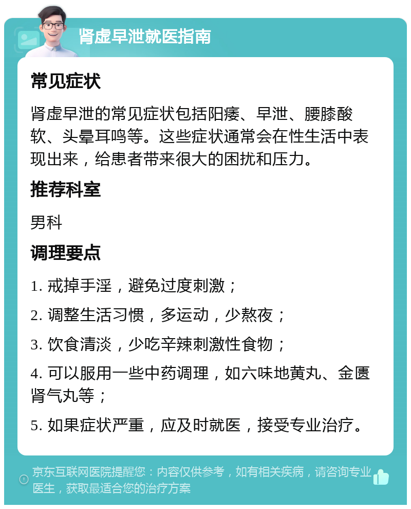 肾虚早泄就医指南 常见症状 肾虚早泄的常见症状包括阳痿、早泄、腰膝酸软、头晕耳鸣等。这些症状通常会在性生活中表现出来，给患者带来很大的困扰和压力。 推荐科室 男科 调理要点 1. 戒掉手淫，避免过度刺激； 2. 调整生活习惯，多运动，少熬夜； 3. 饮食清淡，少吃辛辣刺激性食物； 4. 可以服用一些中药调理，如六味地黄丸、金匮肾气丸等； 5. 如果症状严重，应及时就医，接受专业治疗。