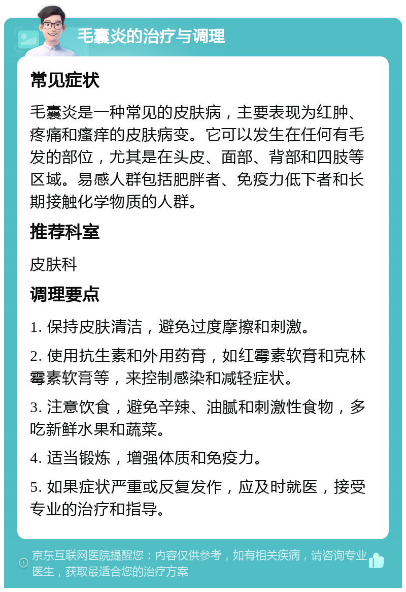 毛囊炎的治疗与调理 常见症状 毛囊炎是一种常见的皮肤病，主要表现为红肿、疼痛和瘙痒的皮肤病变。它可以发生在任何有毛发的部位，尤其是在头皮、面部、背部和四肢等区域。易感人群包括肥胖者、免疫力低下者和长期接触化学物质的人群。 推荐科室 皮肤科 调理要点 1. 保持皮肤清洁，避免过度摩擦和刺激。 2. 使用抗生素和外用药膏，如红霉素软膏和克林霉素软膏等，来控制感染和减轻症状。 3. 注意饮食，避免辛辣、油腻和刺激性食物，多吃新鲜水果和蔬菜。 4. 适当锻炼，增强体质和免疫力。 5. 如果症状严重或反复发作，应及时就医，接受专业的治疗和指导。