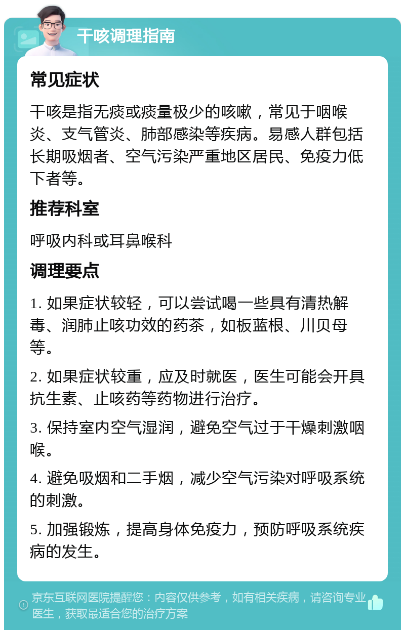 干咳调理指南 常见症状 干咳是指无痰或痰量极少的咳嗽，常见于咽喉炎、支气管炎、肺部感染等疾病。易感人群包括长期吸烟者、空气污染严重地区居民、免疫力低下者等。 推荐科室 呼吸内科或耳鼻喉科 调理要点 1. 如果症状较轻，可以尝试喝一些具有清热解毒、润肺止咳功效的药茶，如板蓝根、川贝母等。 2. 如果症状较重，应及时就医，医生可能会开具抗生素、止咳药等药物进行治疗。 3. 保持室内空气湿润，避免空气过于干燥刺激咽喉。 4. 避免吸烟和二手烟，减少空气污染对呼吸系统的刺激。 5. 加强锻炼，提高身体免疫力，预防呼吸系统疾病的发生。