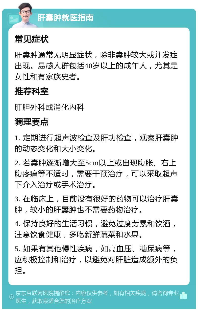 肝囊肿就医指南 常见症状 肝囊肿通常无明显症状，除非囊肿较大或并发症出现。易感人群包括40岁以上的成年人，尤其是女性和有家族史者。 推荐科室 肝胆外科或消化内科 调理要点 1. 定期进行超声波检查及肝功检查，观察肝囊肿的动态变化和大小变化。 2. 若囊肿逐渐增大至5cm以上或出现腹胀、右上腹疼痛等不适时，需要干预治疗，可以采取超声下介入治疗或手术治疗。 3. 在临床上，目前没有很好的药物可以治疗肝囊肿，较小的肝囊肿也不需要药物治疗。 4. 保持良好的生活习惯，避免过度劳累和饮酒，注意饮食健康，多吃新鲜蔬菜和水果。 5. 如果有其他慢性疾病，如高血压、糖尿病等，应积极控制和治疗，以避免对肝脏造成额外的负担。