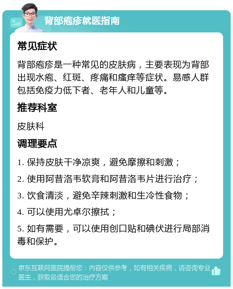 背部疱疹就医指南 常见症状 背部疱疹是一种常见的皮肤病，主要表现为背部出现水疱、红斑、疼痛和瘙痒等症状。易感人群包括免疫力低下者、老年人和儿童等。 推荐科室 皮肤科 调理要点 1. 保持皮肤干净凉爽，避免摩擦和刺激； 2. 使用阿昔洛韦软膏和阿昔洛韦片进行治疗； 3. 饮食清淡，避免辛辣刺激和生冷性食物； 4. 可以使用尤卓尔擦拭； 5. 如有需要，可以使用创口贴和碘伏进行局部消毒和保护。