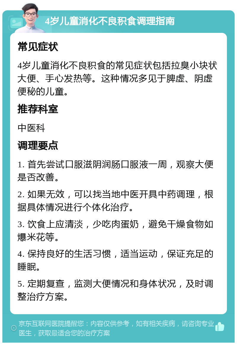 4岁儿童消化不良积食调理指南 常见症状 4岁儿童消化不良积食的常见症状包括拉臭小块状大便、手心发热等。这种情况多见于脾虚、阴虚便秘的儿童。 推荐科室 中医科 调理要点 1. 首先尝试口服滋阴润肠口服液一周，观察大便是否改善。 2. 如果无效，可以找当地中医开具中药调理，根据具体情况进行个体化治疗。 3. 饮食上应清淡，少吃肉蛋奶，避免干燥食物如爆米花等。 4. 保持良好的生活习惯，适当运动，保证充足的睡眠。 5. 定期复查，监测大便情况和身体状况，及时调整治疗方案。