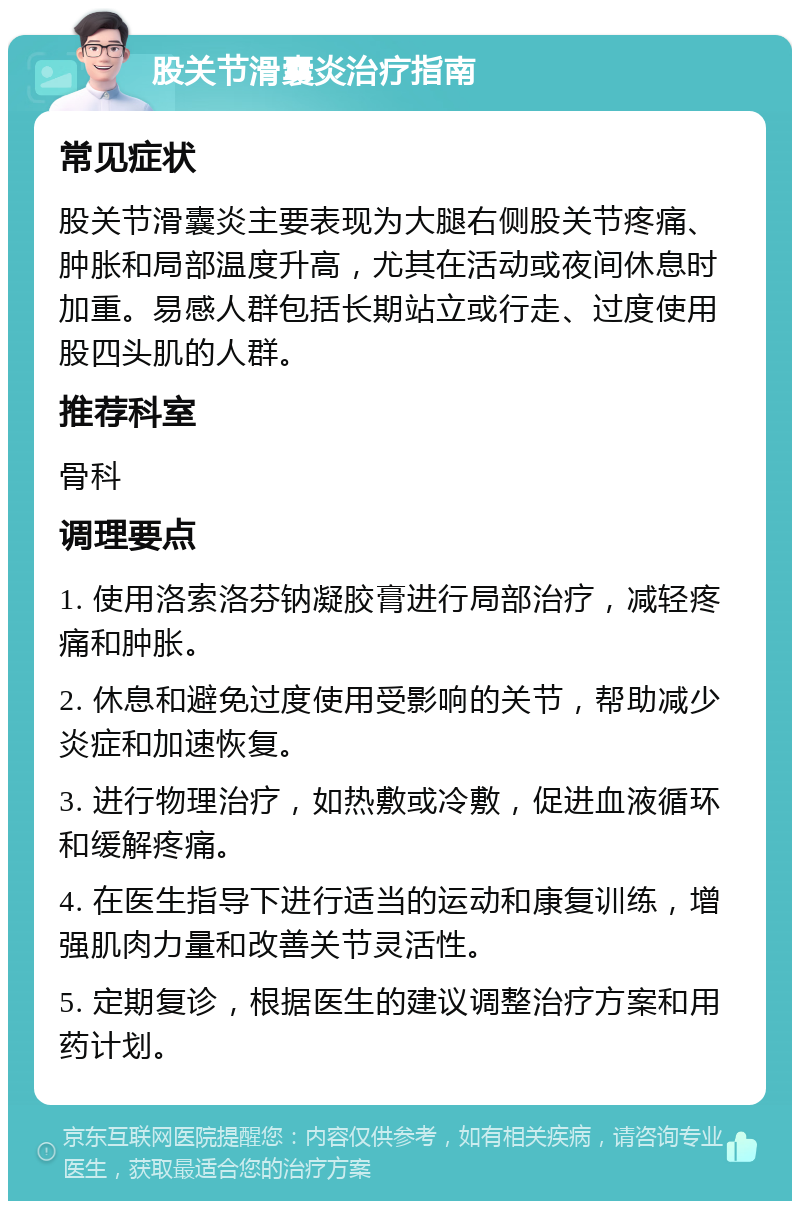 股关节滑囊炎治疗指南 常见症状 股关节滑囊炎主要表现为大腿右侧股关节疼痛、肿胀和局部温度升高，尤其在活动或夜间休息时加重。易感人群包括长期站立或行走、过度使用股四头肌的人群。 推荐科室 骨科 调理要点 1. 使用洛索洛芬钠凝胶膏进行局部治疗，减轻疼痛和肿胀。 2. 休息和避免过度使用受影响的关节，帮助减少炎症和加速恢复。 3. 进行物理治疗，如热敷或冷敷，促进血液循环和缓解疼痛。 4. 在医生指导下进行适当的运动和康复训练，增强肌肉力量和改善关节灵活性。 5. 定期复诊，根据医生的建议调整治疗方案和用药计划。