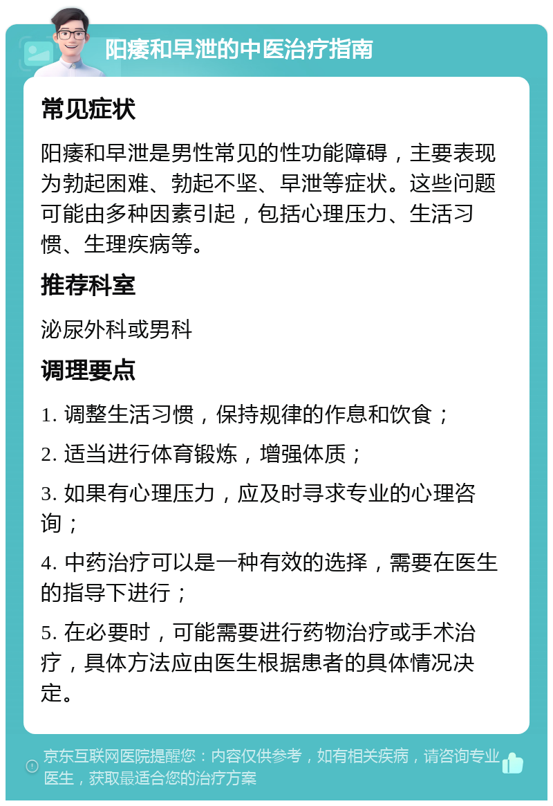 阳痿和早泄的中医治疗指南 常见症状 阳痿和早泄是男性常见的性功能障碍，主要表现为勃起困难、勃起不坚、早泄等症状。这些问题可能由多种因素引起，包括心理压力、生活习惯、生理疾病等。 推荐科室 泌尿外科或男科 调理要点 1. 调整生活习惯，保持规律的作息和饮食； 2. 适当进行体育锻炼，增强体质； 3. 如果有心理压力，应及时寻求专业的心理咨询； 4. 中药治疗可以是一种有效的选择，需要在医生的指导下进行； 5. 在必要时，可能需要进行药物治疗或手术治疗，具体方法应由医生根据患者的具体情况决定。