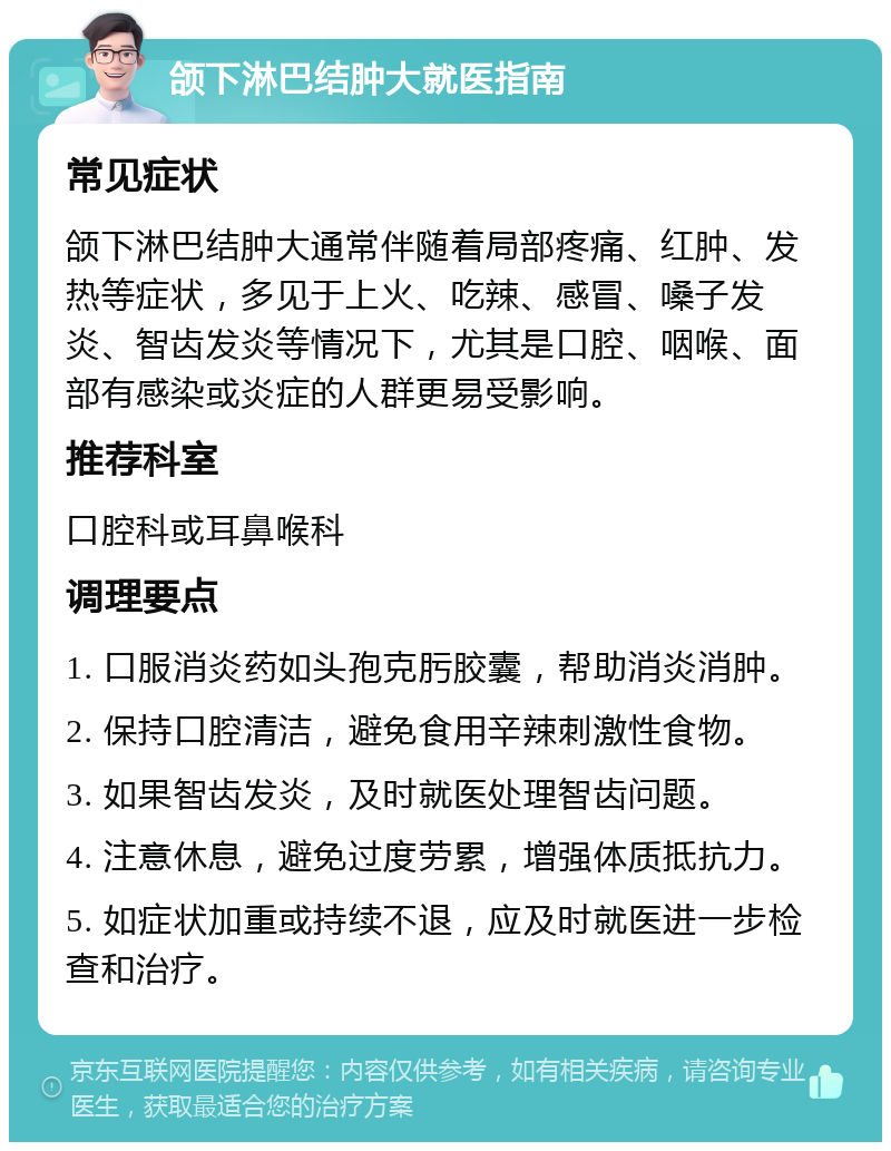 颌下淋巴结肿大就医指南 常见症状 颌下淋巴结肿大通常伴随着局部疼痛、红肿、发热等症状，多见于上火、吃辣、感冒、嗓子发炎、智齿发炎等情况下，尤其是口腔、咽喉、面部有感染或炎症的人群更易受影响。 推荐科室 口腔科或耳鼻喉科 调理要点 1. 口服消炎药如头孢克肟胶囊，帮助消炎消肿。 2. 保持口腔清洁，避免食用辛辣刺激性食物。 3. 如果智齿发炎，及时就医处理智齿问题。 4. 注意休息，避免过度劳累，增强体质抵抗力。 5. 如症状加重或持续不退，应及时就医进一步检查和治疗。