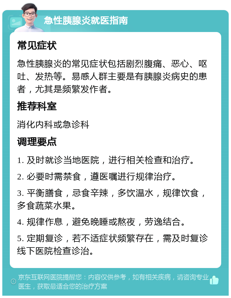 急性胰腺炎就医指南 常见症状 急性胰腺炎的常见症状包括剧烈腹痛、恶心、呕吐、发热等。易感人群主要是有胰腺炎病史的患者，尤其是频繁发作者。 推荐科室 消化内科或急诊科 调理要点 1. 及时就诊当地医院，进行相关检查和治疗。 2. 必要时需禁食，遵医嘱进行规律治疗。 3. 平衡膳食，忌食辛辣，多饮温水，规律饮食，多食蔬菜水果。 4. 规律作息，避免晚睡或熬夜，劳逸结合。 5. 定期复诊，若不适症状频繁存在，需及时复诊线下医院检查诊治。