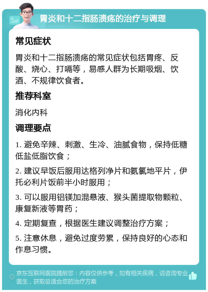 胃炎和十二指肠溃疡的治疗与调理 常见症状 胃炎和十二指肠溃疡的常见症状包括胃疼、反酸、烧心、打嗝等，易感人群为长期吸烟、饮酒、不规律饮食者。 推荐科室 消化内科 调理要点 1. 避免辛辣、刺激、生冷、油腻食物，保持低糖低盐低脂饮食； 2. 建议早饭后服用达格列净片和氨氯地平片，伊托必利片饭前半小时服用； 3. 可以服用铝镁加混悬液、猴头菌提取物颗粒、康复新液等胃药； 4. 定期复查，根据医生建议调整治疗方案； 5. 注意休息，避免过度劳累，保持良好的心态和作息习惯。