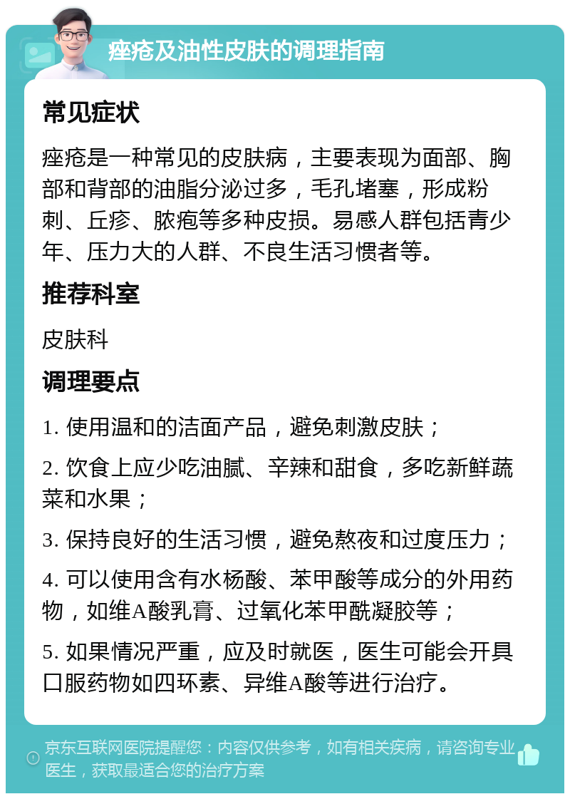 痤疮及油性皮肤的调理指南 常见症状 痤疮是一种常见的皮肤病，主要表现为面部、胸部和背部的油脂分泌过多，毛孔堵塞，形成粉刺、丘疹、脓疱等多种皮损。易感人群包括青少年、压力大的人群、不良生活习惯者等。 推荐科室 皮肤科 调理要点 1. 使用温和的洁面产品，避免刺激皮肤； 2. 饮食上应少吃油腻、辛辣和甜食，多吃新鲜蔬菜和水果； 3. 保持良好的生活习惯，避免熬夜和过度压力； 4. 可以使用含有水杨酸、苯甲酸等成分的外用药物，如维A酸乳膏、过氧化苯甲酰凝胶等； 5. 如果情况严重，应及时就医，医生可能会开具口服药物如四环素、异维A酸等进行治疗。