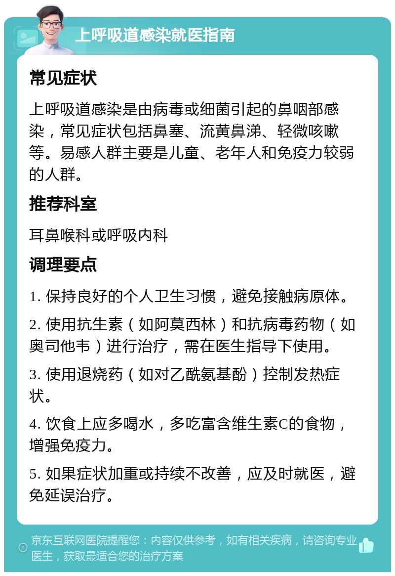 上呼吸道感染就医指南 常见症状 上呼吸道感染是由病毒或细菌引起的鼻咽部感染，常见症状包括鼻塞、流黄鼻涕、轻微咳嗽等。易感人群主要是儿童、老年人和免疫力较弱的人群。 推荐科室 耳鼻喉科或呼吸内科 调理要点 1. 保持良好的个人卫生习惯，避免接触病原体。 2. 使用抗生素（如阿莫西林）和抗病毒药物（如奥司他韦）进行治疗，需在医生指导下使用。 3. 使用退烧药（如对乙酰氨基酚）控制发热症状。 4. 饮食上应多喝水，多吃富含维生素C的食物，增强免疫力。 5. 如果症状加重或持续不改善，应及时就医，避免延误治疗。