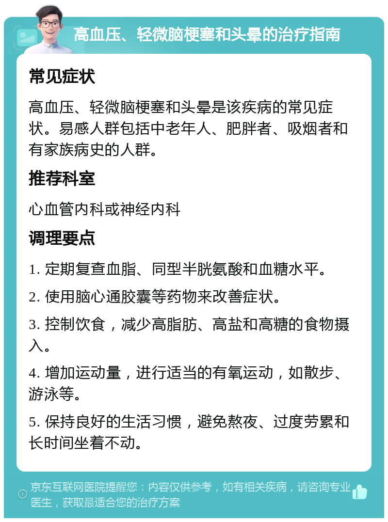 高血压、轻微脑梗塞和头晕的治疗指南 常见症状 高血压、轻微脑梗塞和头晕是该疾病的常见症状。易感人群包括中老年人、肥胖者、吸烟者和有家族病史的人群。 推荐科室 心血管内科或神经内科 调理要点 1. 定期复查血脂、同型半胱氨酸和血糖水平。 2. 使用脑心通胶囊等药物来改善症状。 3. 控制饮食，减少高脂肪、高盐和高糖的食物摄入。 4. 增加运动量，进行适当的有氧运动，如散步、游泳等。 5. 保持良好的生活习惯，避免熬夜、过度劳累和长时间坐着不动。