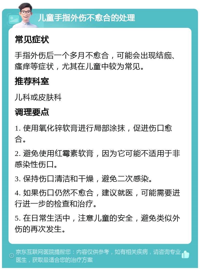 儿童手指外伤不愈合的处理 常见症状 手指外伤后一个多月不愈合，可能会出现结痂、瘙痒等症状，尤其在儿童中较为常见。 推荐科室 儿科或皮肤科 调理要点 1. 使用氧化锌软膏进行局部涂抹，促进伤口愈合。 2. 避免使用红霉素软膏，因为它可能不适用于非感染性伤口。 3. 保持伤口清洁和干燥，避免二次感染。 4. 如果伤口仍然不愈合，建议就医，可能需要进行进一步的检查和治疗。 5. 在日常生活中，注意儿童的安全，避免类似外伤的再次发生。