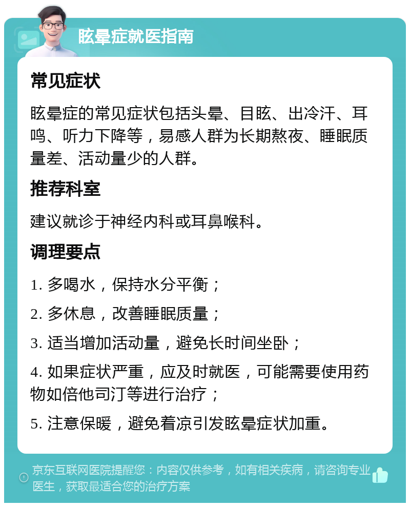 眩晕症就医指南 常见症状 眩晕症的常见症状包括头晕、目眩、出冷汗、耳鸣、听力下降等，易感人群为长期熬夜、睡眠质量差、活动量少的人群。 推荐科室 建议就诊于神经内科或耳鼻喉科。 调理要点 1. 多喝水，保持水分平衡； 2. 多休息，改善睡眠质量； 3. 适当增加活动量，避免长时间坐卧； 4. 如果症状严重，应及时就医，可能需要使用药物如倍他司汀等进行治疗； 5. 注意保暖，避免着凉引发眩晕症状加重。