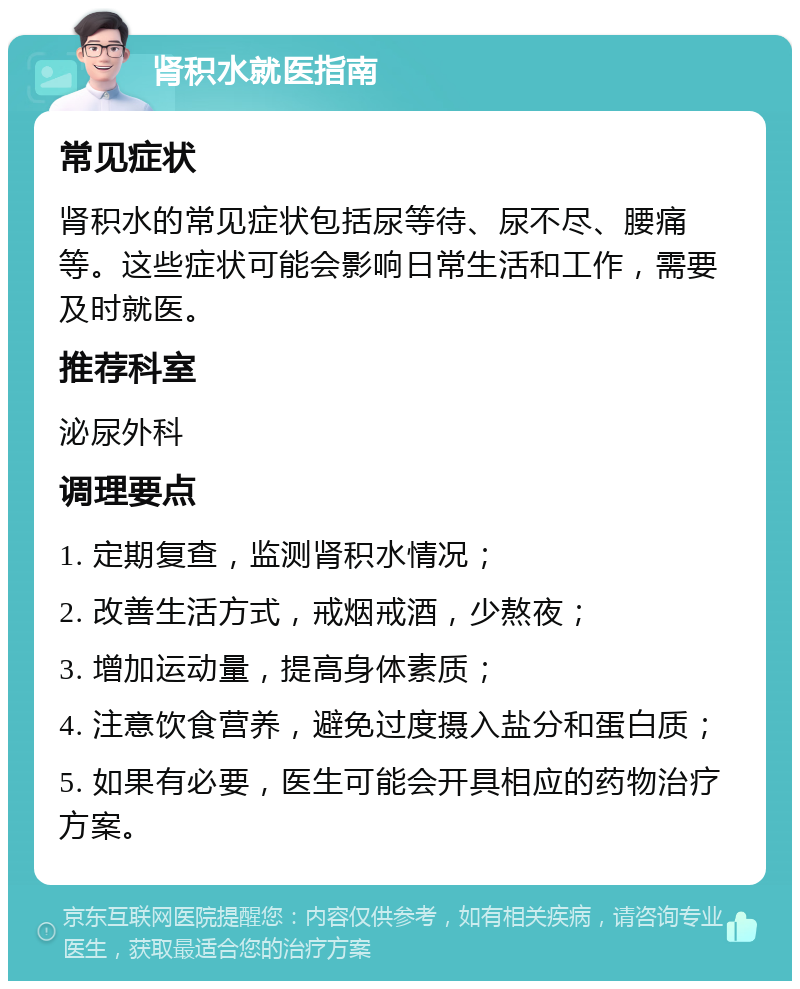 肾积水就医指南 常见症状 肾积水的常见症状包括尿等待、尿不尽、腰痛等。这些症状可能会影响日常生活和工作，需要及时就医。 推荐科室 泌尿外科 调理要点 1. 定期复查，监测肾积水情况； 2. 改善生活方式，戒烟戒酒，少熬夜； 3. 增加运动量，提高身体素质； 4. 注意饮食营养，避免过度摄入盐分和蛋白质； 5. 如果有必要，医生可能会开具相应的药物治疗方案。