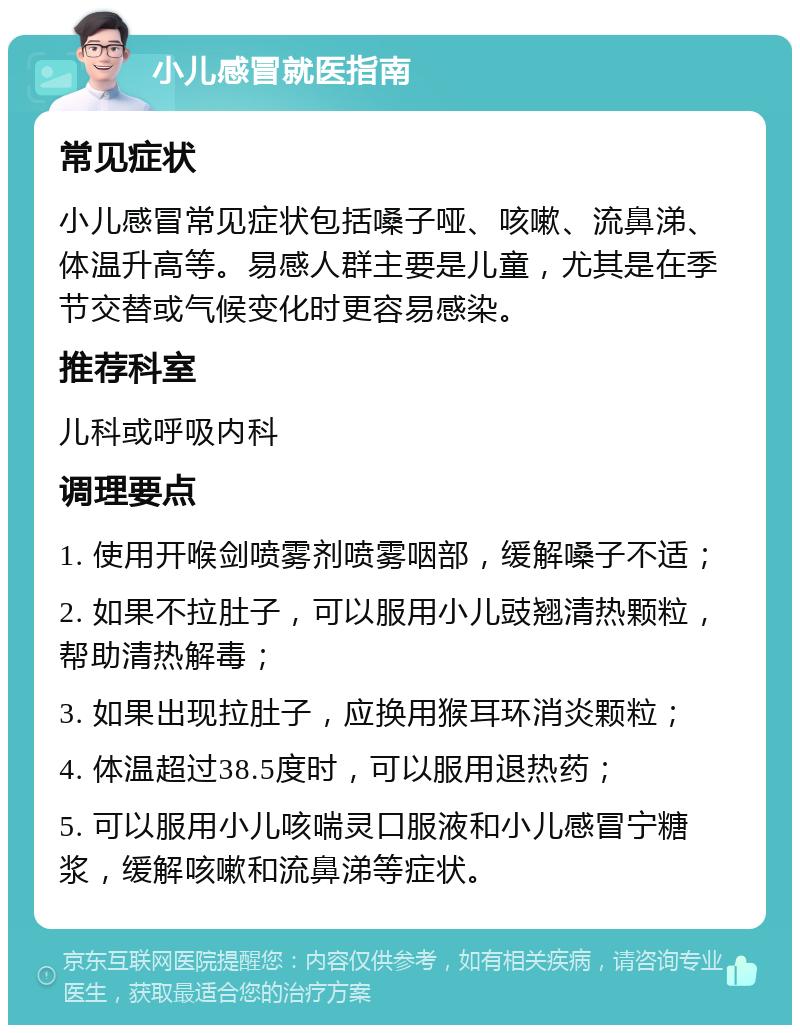 小儿感冒就医指南 常见症状 小儿感冒常见症状包括嗓子哑、咳嗽、流鼻涕、体温升高等。易感人群主要是儿童，尤其是在季节交替或气候变化时更容易感染。 推荐科室 儿科或呼吸内科 调理要点 1. 使用开喉剑喷雾剂喷雾咽部，缓解嗓子不适； 2. 如果不拉肚子，可以服用小儿豉翘清热颗粒，帮助清热解毒； 3. 如果出现拉肚子，应换用猴耳环消炎颗粒； 4. 体温超过38.5度时，可以服用退热药； 5. 可以服用小儿咳喘灵口服液和小儿感冒宁糖浆，缓解咳嗽和流鼻涕等症状。