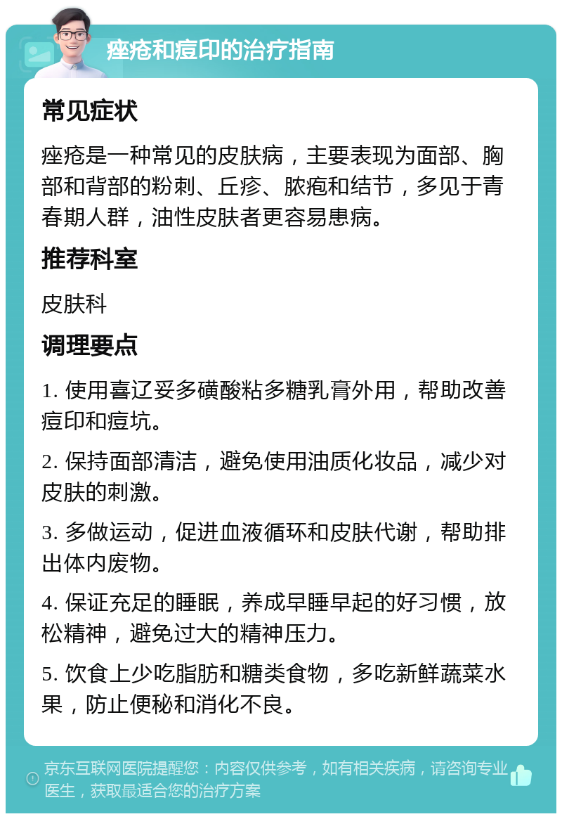 痤疮和痘印的治疗指南 常见症状 痤疮是一种常见的皮肤病，主要表现为面部、胸部和背部的粉刺、丘疹、脓疱和结节，多见于青春期人群，油性皮肤者更容易患病。 推荐科室 皮肤科 调理要点 1. 使用喜辽妥多磺酸粘多糖乳膏外用，帮助改善痘印和痘坑。 2. 保持面部清洁，避免使用油质化妆品，减少对皮肤的刺激。 3. 多做运动，促进血液循环和皮肤代谢，帮助排出体内废物。 4. 保证充足的睡眠，养成早睡早起的好习惯，放松精神，避免过大的精神压力。 5. 饮食上少吃脂肪和糖类食物，多吃新鲜蔬菜水果，防止便秘和消化不良。