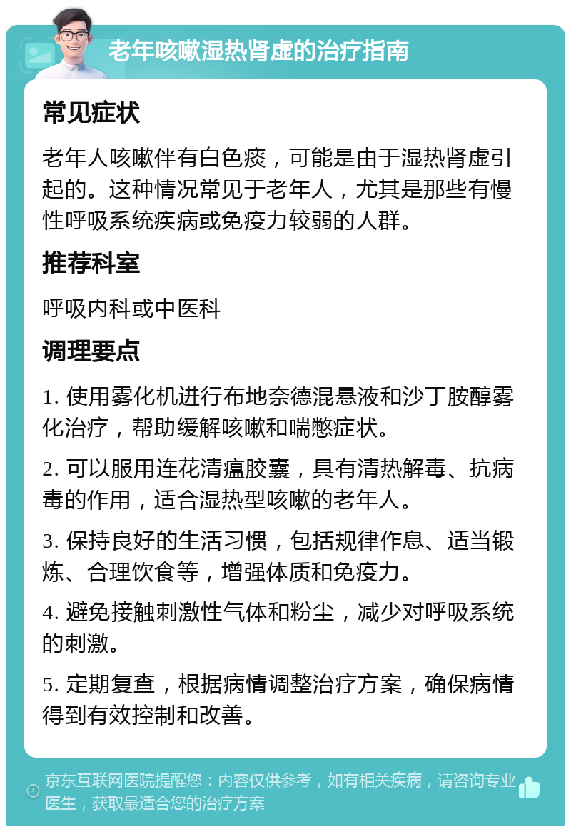 老年咳嗽湿热肾虚的治疗指南 常见症状 老年人咳嗽伴有白色痰，可能是由于湿热肾虚引起的。这种情况常见于老年人，尤其是那些有慢性呼吸系统疾病或免疫力较弱的人群。 推荐科室 呼吸内科或中医科 调理要点 1. 使用雾化机进行布地奈德混悬液和沙丁胺醇雾化治疗，帮助缓解咳嗽和喘憋症状。 2. 可以服用连花清瘟胶囊，具有清热解毒、抗病毒的作用，适合湿热型咳嗽的老年人。 3. 保持良好的生活习惯，包括规律作息、适当锻炼、合理饮食等，增强体质和免疫力。 4. 避免接触刺激性气体和粉尘，减少对呼吸系统的刺激。 5. 定期复查，根据病情调整治疗方案，确保病情得到有效控制和改善。