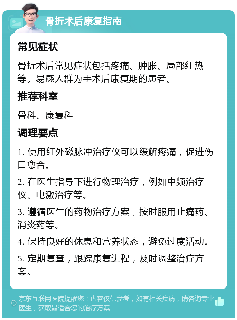 骨折术后康复指南 常见症状 骨折术后常见症状包括疼痛、肿胀、局部红热等。易感人群为手术后康复期的患者。 推荐科室 骨科、康复科 调理要点 1. 使用红外磁脉冲治疗仪可以缓解疼痛，促进伤口愈合。 2. 在医生指导下进行物理治疗，例如中频治疗仪、电激治疗等。 3. 遵循医生的药物治疗方案，按时服用止痛药、消炎药等。 4. 保持良好的休息和营养状态，避免过度活动。 5. 定期复查，跟踪康复进程，及时调整治疗方案。