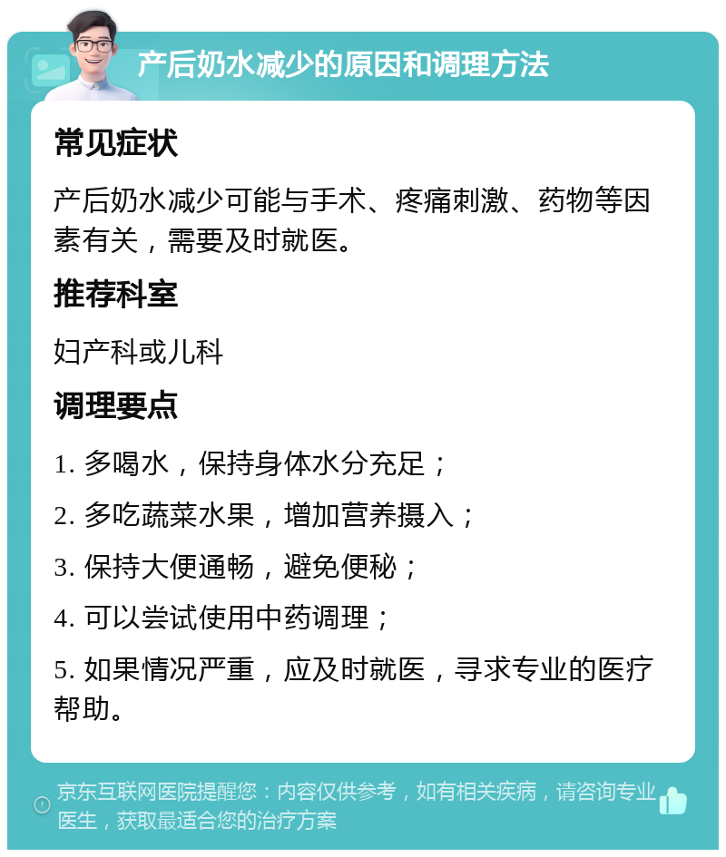 产后奶水减少的原因和调理方法 常见症状 产后奶水减少可能与手术、疼痛刺激、药物等因素有关，需要及时就医。 推荐科室 妇产科或儿科 调理要点 1. 多喝水，保持身体水分充足； 2. 多吃蔬菜水果，增加营养摄入； 3. 保持大便通畅，避免便秘； 4. 可以尝试使用中药调理； 5. 如果情况严重，应及时就医，寻求专业的医疗帮助。