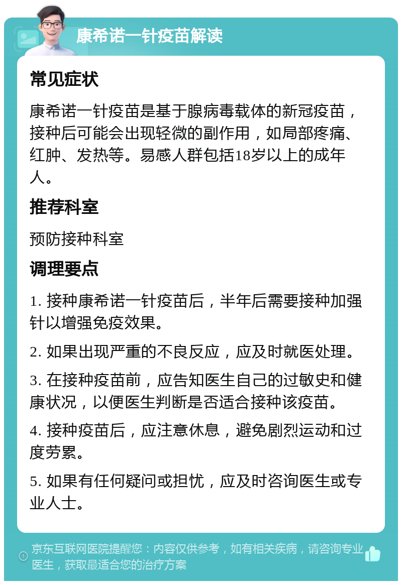 康希诺一针疫苗解读 常见症状 康希诺一针疫苗是基于腺病毒载体的新冠疫苗，接种后可能会出现轻微的副作用，如局部疼痛、红肿、发热等。易感人群包括18岁以上的成年人。 推荐科室 预防接种科室 调理要点 1. 接种康希诺一针疫苗后，半年后需要接种加强针以增强免疫效果。 2. 如果出现严重的不良反应，应及时就医处理。 3. 在接种疫苗前，应告知医生自己的过敏史和健康状况，以便医生判断是否适合接种该疫苗。 4. 接种疫苗后，应注意休息，避免剧烈运动和过度劳累。 5. 如果有任何疑问或担忧，应及时咨询医生或专业人士。