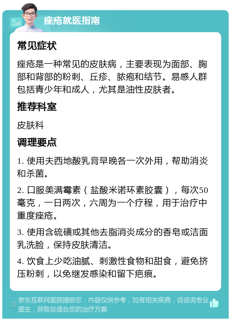 痤疮就医指南 常见症状 痤疮是一种常见的皮肤病，主要表现为面部、胸部和背部的粉刺、丘疹、脓疱和结节。易感人群包括青少年和成人，尤其是油性皮肤者。 推荐科室 皮肤科 调理要点 1. 使用夫西地酸乳膏早晚各一次外用，帮助消炎和杀菌。 2. 口服美满霉素（盐酸米诺环素胶囊），每次50毫克，一日两次，六周为一个疗程，用于治疗中重度痤疮。 3. 使用含硫磺或其他去脂消炎成分的香皂或洁面乳洗脸，保持皮肤清洁。 4. 饮食上少吃油腻、刺激性食物和甜食，避免挤压粉刺，以免继发感染和留下疤痕。