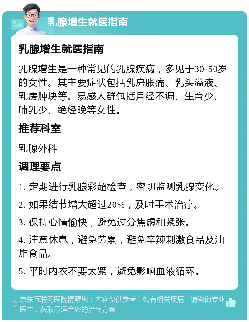 乳腺增生就医指南 乳腺增生就医指南 乳腺增生是一种常见的乳腺疾病，多见于30-50岁的女性。其主要症状包括乳房胀痛、乳头溢液、乳房肿块等。易感人群包括月经不调、生育少、哺乳少、绝经晚等女性。 推荐科室 乳腺外科 调理要点 1. 定期进行乳腺彩超检查，密切监测乳腺变化。 2. 如果结节增大超过20%，及时手术治疗。 3. 保持心情愉快，避免过分焦虑和紧张。 4. 注意休息，避免劳累，避免辛辣刺激食品及油炸食品。 5. 平时内衣不要太紧，避免影响血液循环。