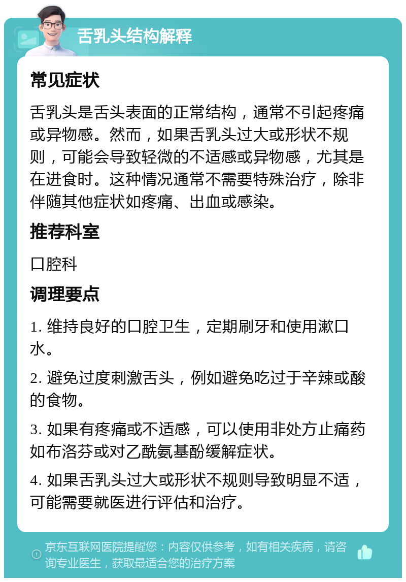 舌乳头结构解释 常见症状 舌乳头是舌头表面的正常结构，通常不引起疼痛或异物感。然而，如果舌乳头过大或形状不规则，可能会导致轻微的不适感或异物感，尤其是在进食时。这种情况通常不需要特殊治疗，除非伴随其他症状如疼痛、出血或感染。 推荐科室 口腔科 调理要点 1. 维持良好的口腔卫生，定期刷牙和使用漱口水。 2. 避免过度刺激舌头，例如避免吃过于辛辣或酸的食物。 3. 如果有疼痛或不适感，可以使用非处方止痛药如布洛芬或对乙酰氨基酚缓解症状。 4. 如果舌乳头过大或形状不规则导致明显不适，可能需要就医进行评估和治疗。