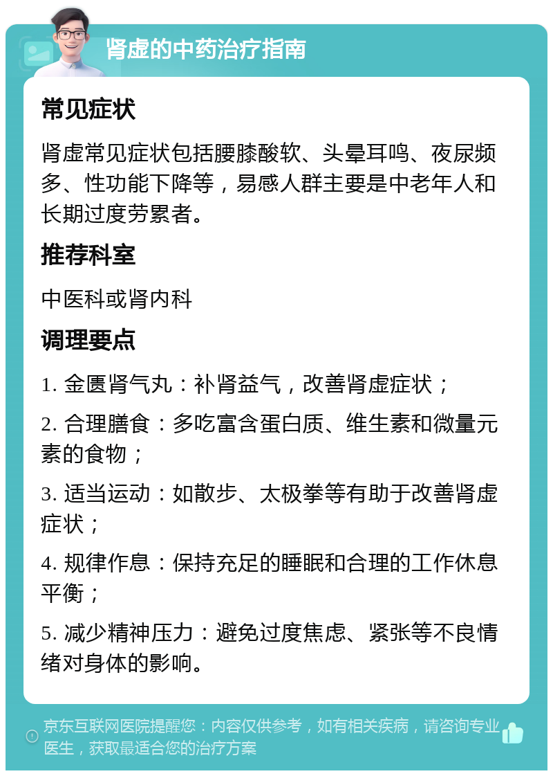 肾虚的中药治疗指南 常见症状 肾虚常见症状包括腰膝酸软、头晕耳鸣、夜尿频多、性功能下降等，易感人群主要是中老年人和长期过度劳累者。 推荐科室 中医科或肾内科 调理要点 1. 金匮肾气丸：补肾益气，改善肾虚症状； 2. 合理膳食：多吃富含蛋白质、维生素和微量元素的食物； 3. 适当运动：如散步、太极拳等有助于改善肾虚症状； 4. 规律作息：保持充足的睡眠和合理的工作休息平衡； 5. 减少精神压力：避免过度焦虑、紧张等不良情绪对身体的影响。