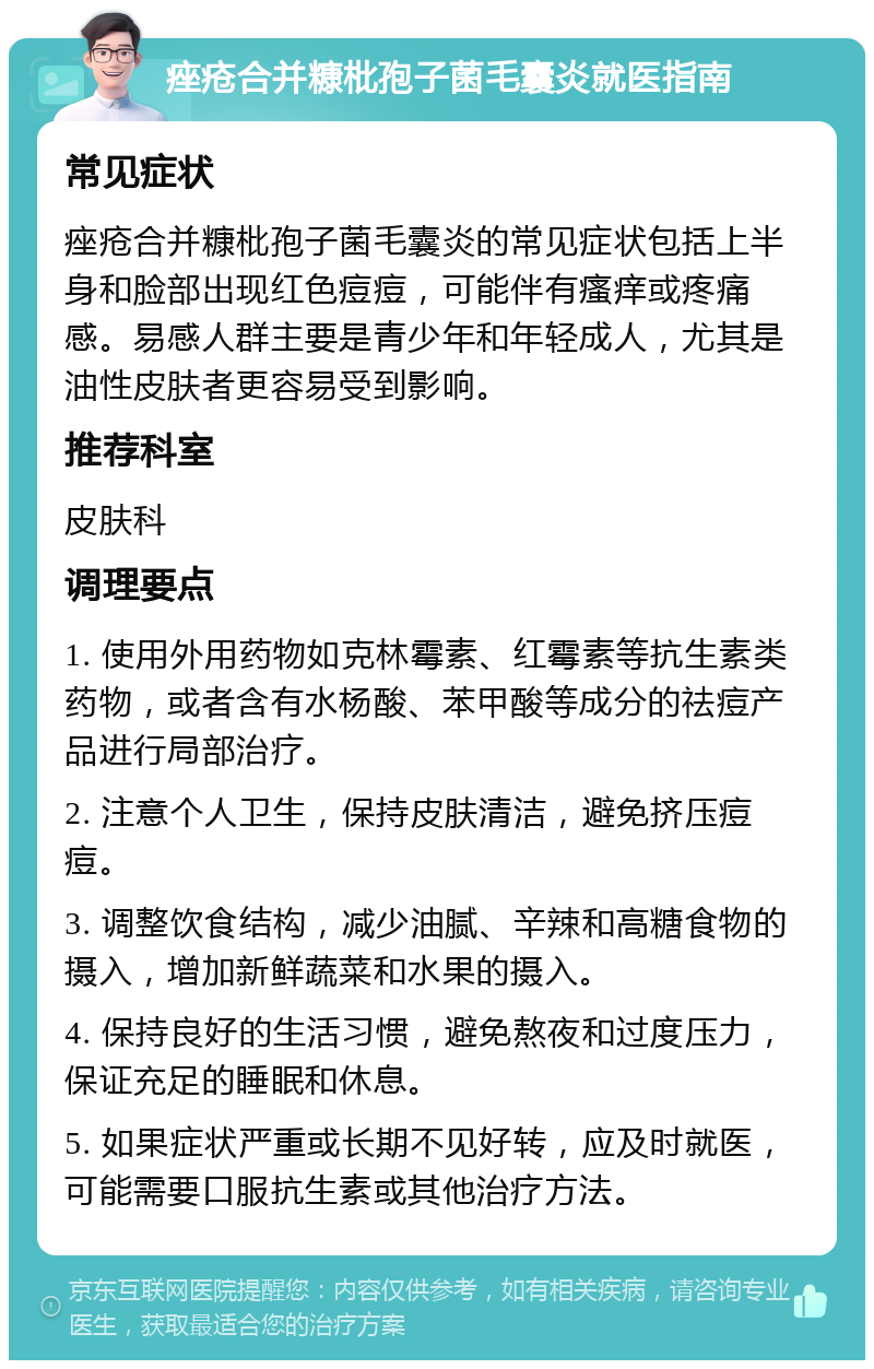 痤疮合并糠枇孢子菌毛囊炎就医指南 常见症状 痤疮合并糠枇孢子菌毛囊炎的常见症状包括上半身和脸部出现红色痘痘，可能伴有瘙痒或疼痛感。易感人群主要是青少年和年轻成人，尤其是油性皮肤者更容易受到影响。 推荐科室 皮肤科 调理要点 1. 使用外用药物如克林霉素、红霉素等抗生素类药物，或者含有水杨酸、苯甲酸等成分的祛痘产品进行局部治疗。 2. 注意个人卫生，保持皮肤清洁，避免挤压痘痘。 3. 调整饮食结构，减少油腻、辛辣和高糖食物的摄入，增加新鲜蔬菜和水果的摄入。 4. 保持良好的生活习惯，避免熬夜和过度压力，保证充足的睡眠和休息。 5. 如果症状严重或长期不见好转，应及时就医，可能需要口服抗生素或其他治疗方法。