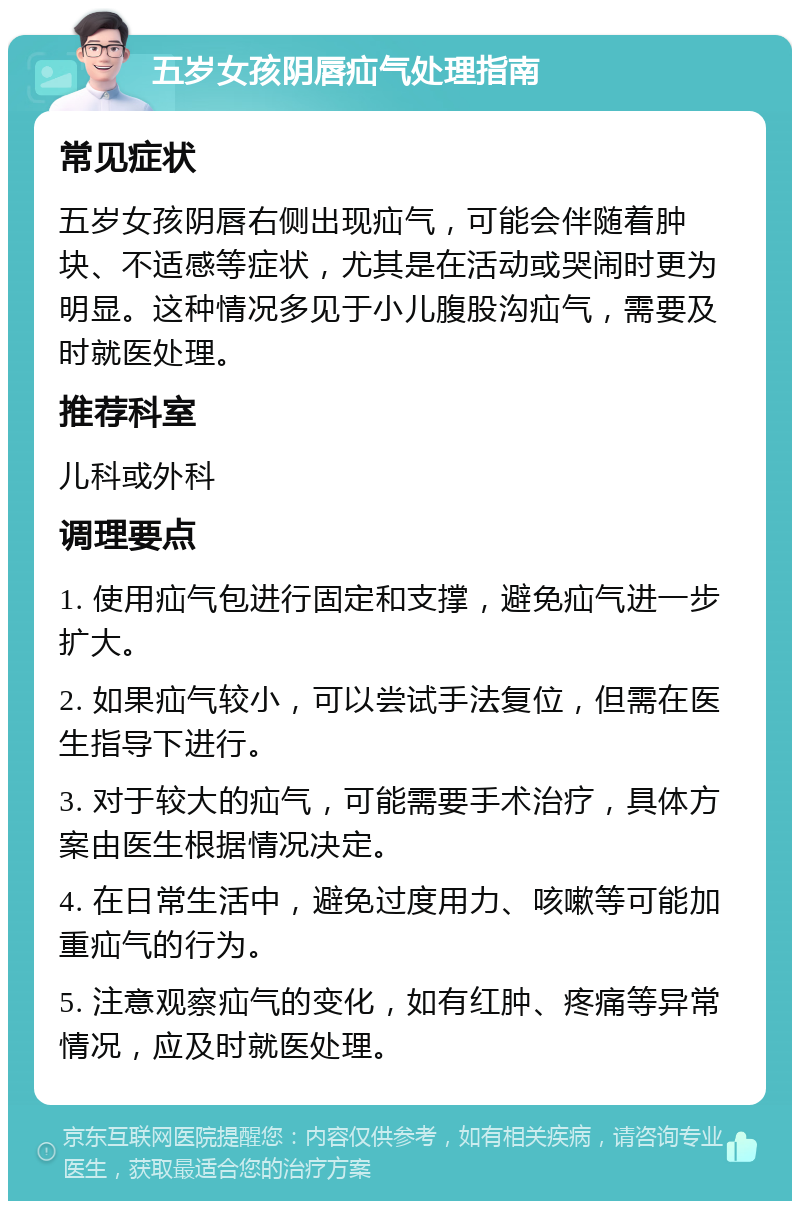 五岁女孩阴唇疝气处理指南 常见症状 五岁女孩阴唇右侧出现疝气，可能会伴随着肿块、不适感等症状，尤其是在活动或哭闹时更为明显。这种情况多见于小儿腹股沟疝气，需要及时就医处理。 推荐科室 儿科或外科 调理要点 1. 使用疝气包进行固定和支撑，避免疝气进一步扩大。 2. 如果疝气较小，可以尝试手法复位，但需在医生指导下进行。 3. 对于较大的疝气，可能需要手术治疗，具体方案由医生根据情况决定。 4. 在日常生活中，避免过度用力、咳嗽等可能加重疝气的行为。 5. 注意观察疝气的变化，如有红肿、疼痛等异常情况，应及时就医处理。