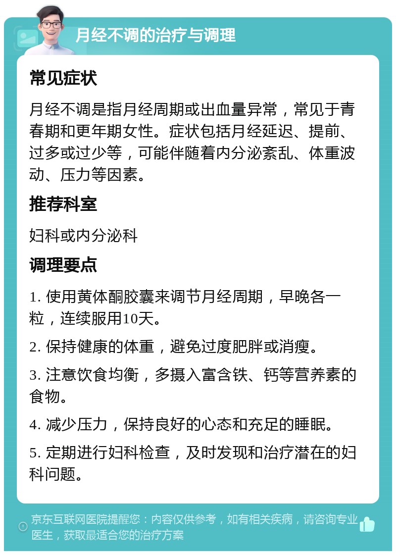 月经不调的治疗与调理 常见症状 月经不调是指月经周期或出血量异常，常见于青春期和更年期女性。症状包括月经延迟、提前、过多或过少等，可能伴随着内分泌紊乱、体重波动、压力等因素。 推荐科室 妇科或内分泌科 调理要点 1. 使用黄体酮胶囊来调节月经周期，早晚各一粒，连续服用10天。 2. 保持健康的体重，避免过度肥胖或消瘦。 3. 注意饮食均衡，多摄入富含铁、钙等营养素的食物。 4. 减少压力，保持良好的心态和充足的睡眠。 5. 定期进行妇科检查，及时发现和治疗潜在的妇科问题。