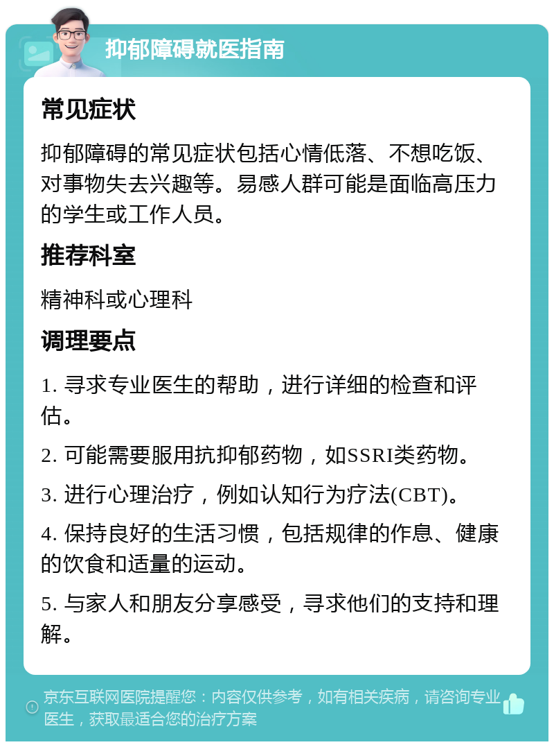 抑郁障碍就医指南 常见症状 抑郁障碍的常见症状包括心情低落、不想吃饭、对事物失去兴趣等。易感人群可能是面临高压力的学生或工作人员。 推荐科室 精神科或心理科 调理要点 1. 寻求专业医生的帮助，进行详细的检查和评估。 2. 可能需要服用抗抑郁药物，如SSRI类药物。 3. 进行心理治疗，例如认知行为疗法(CBT)。 4. 保持良好的生活习惯，包括规律的作息、健康的饮食和适量的运动。 5. 与家人和朋友分享感受，寻求他们的支持和理解。