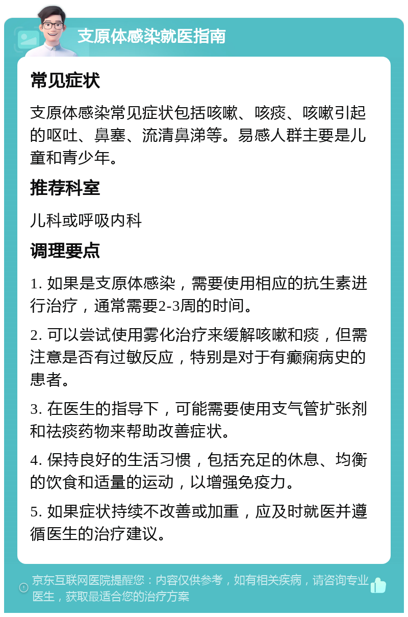 支原体感染就医指南 常见症状 支原体感染常见症状包括咳嗽、咳痰、咳嗽引起的呕吐、鼻塞、流清鼻涕等。易感人群主要是儿童和青少年。 推荐科室 儿科或呼吸内科 调理要点 1. 如果是支原体感染，需要使用相应的抗生素进行治疗，通常需要2-3周的时间。 2. 可以尝试使用雾化治疗来缓解咳嗽和痰，但需注意是否有过敏反应，特别是对于有癫痫病史的患者。 3. 在医生的指导下，可能需要使用支气管扩张剂和祛痰药物来帮助改善症状。 4. 保持良好的生活习惯，包括充足的休息、均衡的饮食和适量的运动，以增强免疫力。 5. 如果症状持续不改善或加重，应及时就医并遵循医生的治疗建议。