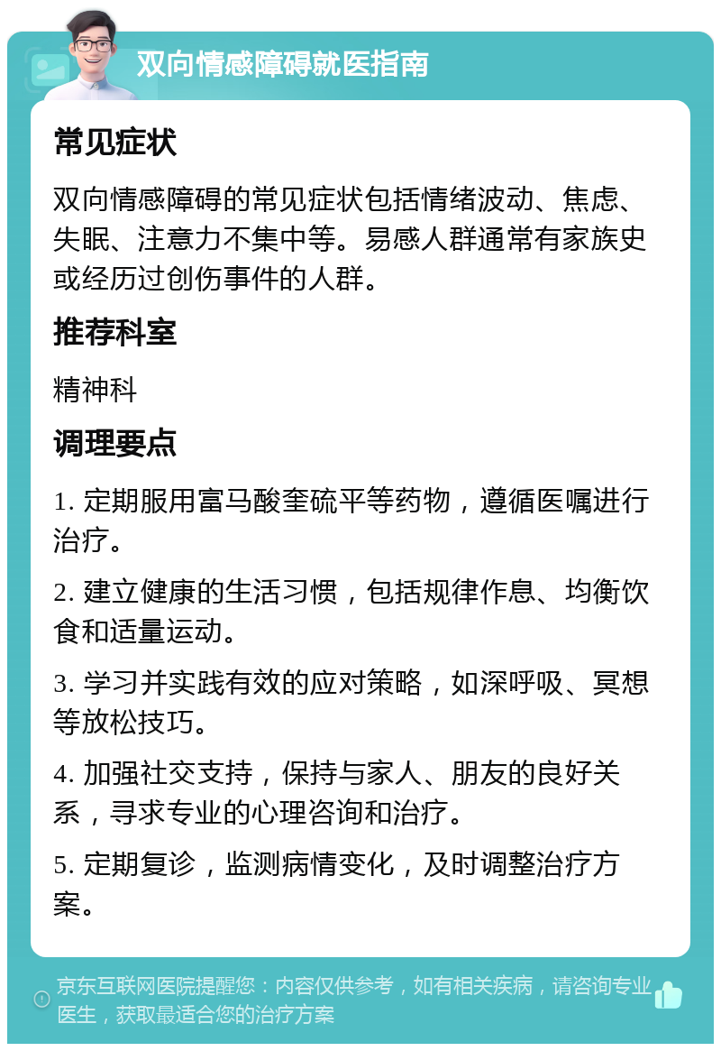 双向情感障碍就医指南 常见症状 双向情感障碍的常见症状包括情绪波动、焦虑、失眠、注意力不集中等。易感人群通常有家族史或经历过创伤事件的人群。 推荐科室 精神科 调理要点 1. 定期服用富马酸奎硫平等药物，遵循医嘱进行治疗。 2. 建立健康的生活习惯，包括规律作息、均衡饮食和适量运动。 3. 学习并实践有效的应对策略，如深呼吸、冥想等放松技巧。 4. 加强社交支持，保持与家人、朋友的良好关系，寻求专业的心理咨询和治疗。 5. 定期复诊，监测病情变化，及时调整治疗方案。