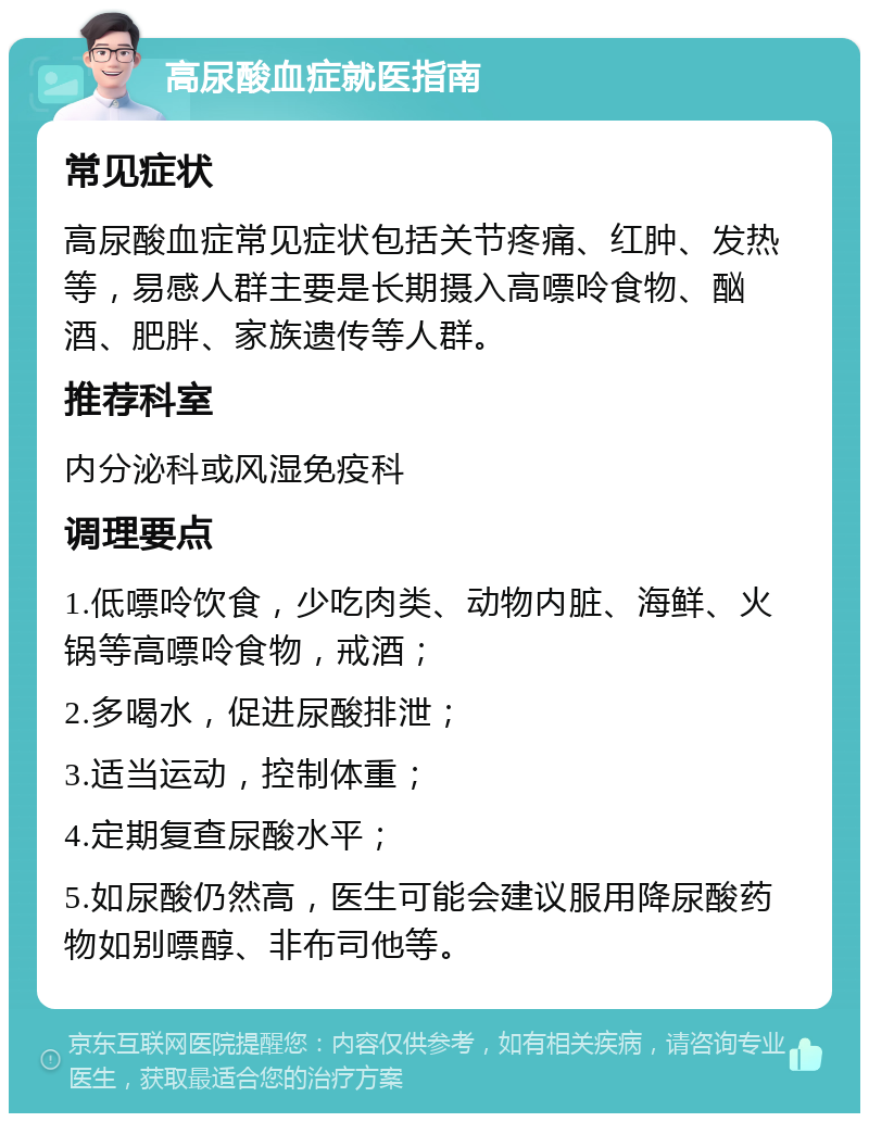 高尿酸血症就医指南 常见症状 高尿酸血症常见症状包括关节疼痛、红肿、发热等，易感人群主要是长期摄入高嘌呤食物、酗酒、肥胖、家族遗传等人群。 推荐科室 内分泌科或风湿免疫科 调理要点 1.低嘌呤饮食，少吃肉类、动物内脏、海鲜、火锅等高嘌呤食物，戒酒； 2.多喝水，促进尿酸排泄； 3.适当运动，控制体重； 4.定期复查尿酸水平； 5.如尿酸仍然高，医生可能会建议服用降尿酸药物如别嘌醇、非布司他等。