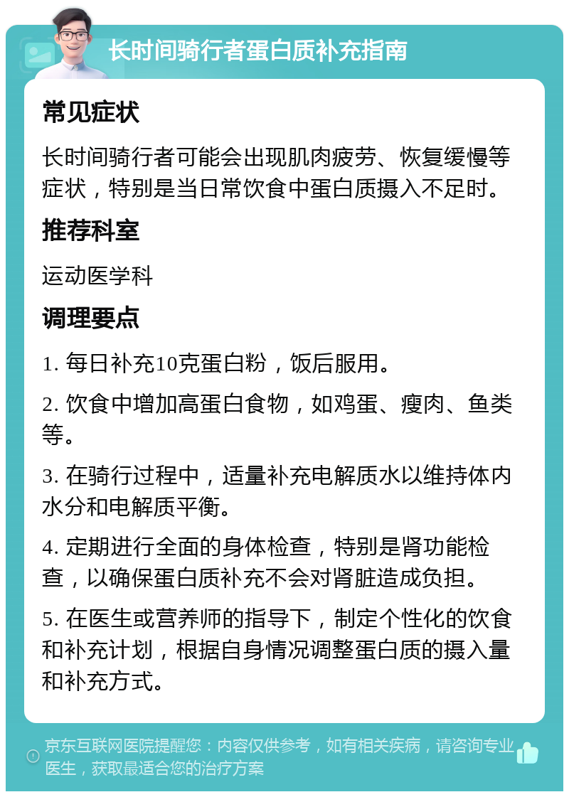 长时间骑行者蛋白质补充指南 常见症状 长时间骑行者可能会出现肌肉疲劳、恢复缓慢等症状，特别是当日常饮食中蛋白质摄入不足时。 推荐科室 运动医学科 调理要点 1. 每日补充10克蛋白粉，饭后服用。 2. 饮食中增加高蛋白食物，如鸡蛋、瘦肉、鱼类等。 3. 在骑行过程中，适量补充电解质水以维持体内水分和电解质平衡。 4. 定期进行全面的身体检查，特别是肾功能检查，以确保蛋白质补充不会对肾脏造成负担。 5. 在医生或营养师的指导下，制定个性化的饮食和补充计划，根据自身情况调整蛋白质的摄入量和补充方式。