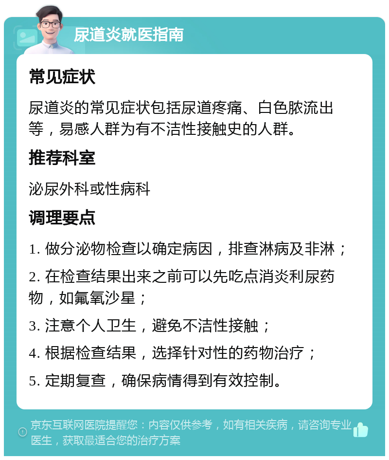 尿道炎就医指南 常见症状 尿道炎的常见症状包括尿道疼痛、白色脓流出等，易感人群为有不洁性接触史的人群。 推荐科室 泌尿外科或性病科 调理要点 1. 做分泌物检查以确定病因，排查淋病及非淋； 2. 在检查结果出来之前可以先吃点消炎利尿药物，如氟氧沙星； 3. 注意个人卫生，避免不洁性接触； 4. 根据检查结果，选择针对性的药物治疗； 5. 定期复查，确保病情得到有效控制。