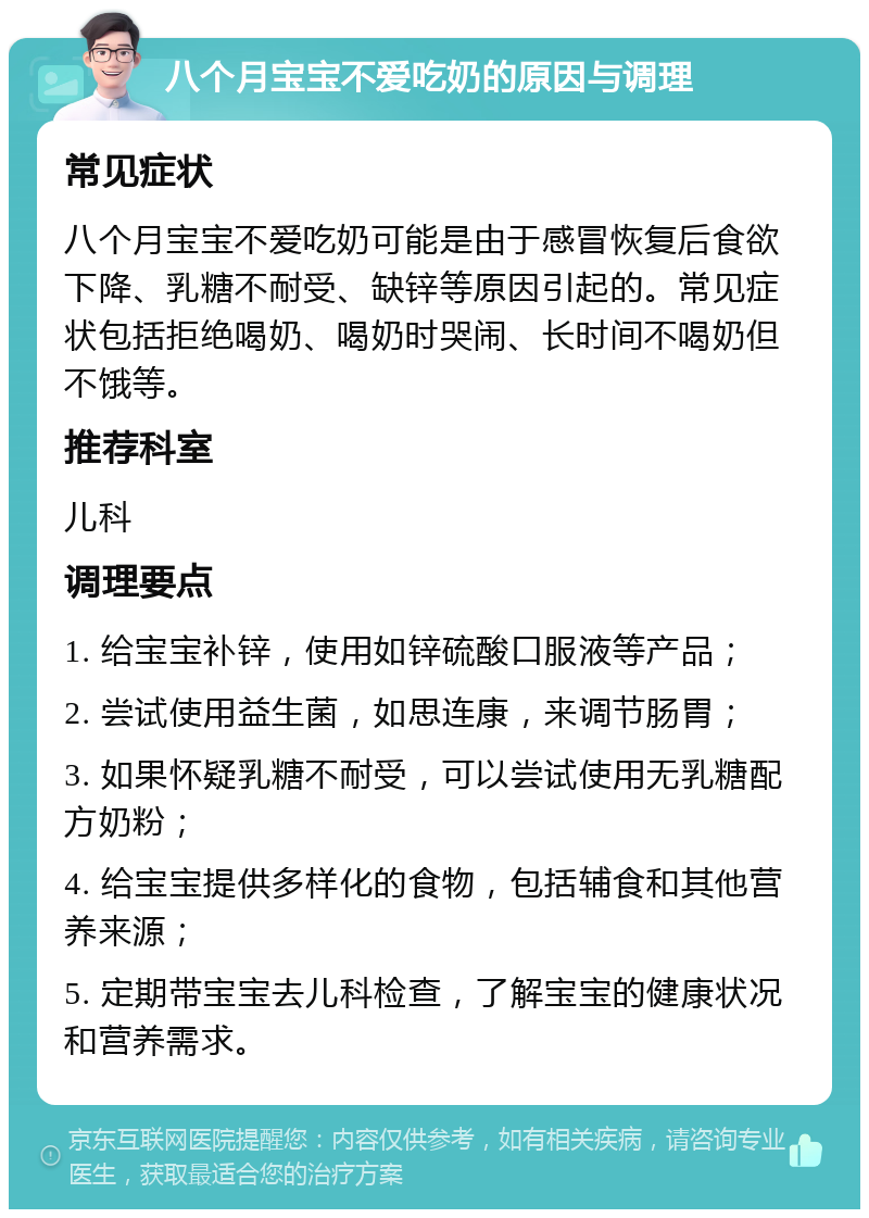 八个月宝宝不爱吃奶的原因与调理 常见症状 八个月宝宝不爱吃奶可能是由于感冒恢复后食欲下降、乳糖不耐受、缺锌等原因引起的。常见症状包括拒绝喝奶、喝奶时哭闹、长时间不喝奶但不饿等。 推荐科室 儿科 调理要点 1. 给宝宝补锌，使用如锌硫酸口服液等产品； 2. 尝试使用益生菌，如思连康，来调节肠胃； 3. 如果怀疑乳糖不耐受，可以尝试使用无乳糖配方奶粉； 4. 给宝宝提供多样化的食物，包括辅食和其他营养来源； 5. 定期带宝宝去儿科检查，了解宝宝的健康状况和营养需求。