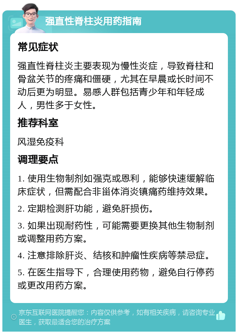 强直性脊柱炎用药指南 常见症状 强直性脊柱炎主要表现为慢性炎症，导致脊柱和骨盆关节的疼痛和僵硬，尤其在早晨或长时间不动后更为明显。易感人群包括青少年和年轻成人，男性多于女性。 推荐科室 风湿免疫科 调理要点 1. 使用生物制剂如强克或恩利，能够快速缓解临床症状，但需配合非甾体消炎镇痛药维持效果。 2. 定期检测肝功能，避免肝损伤。 3. 如果出现耐药性，可能需要更换其他生物制剂或调整用药方案。 4. 注意排除肝炎、结核和肿瘤性疾病等禁忌症。 5. 在医生指导下，合理使用药物，避免自行停药或更改用药方案。