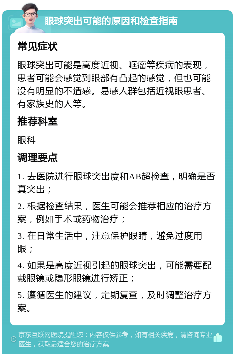 眼球突出可能的原因和检查指南 常见症状 眼球突出可能是高度近视、哐瘤等疾病的表现，患者可能会感觉到眼部有凸起的感觉，但也可能没有明显的不适感。易感人群包括近视眼患者、有家族史的人等。 推荐科室 眼科 调理要点 1. 去医院进行眼球突出度和AB超检查，明确是否真突出； 2. 根据检查结果，医生可能会推荐相应的治疗方案，例如手术或药物治疗； 3. 在日常生活中，注意保护眼睛，避免过度用眼； 4. 如果是高度近视引起的眼球突出，可能需要配戴眼镜或隐形眼镜进行矫正； 5. 遵循医生的建议，定期复查，及时调整治疗方案。